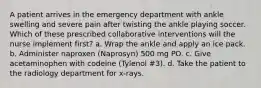 A patient arrives in the emergency department with ankle swelling and severe pain after twisting the ankle playing soccer. Which of these prescribed collaborative interventions will the nurse implement first? a. Wrap the ankle and apply an ice pack. b. Administer naproxen (Naprosyn) 500 mg PO. c. Give acetaminophen with codeine (Tylenol #3). d. Take the patient to the radiology department for x-rays.