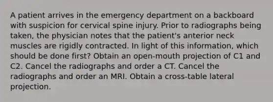 A patient arrives in the emergency department on a backboard with suspicion for cervical spine injury. Prior to radiographs being taken, the physician notes that the patient's anterior neck muscles are rigidly contracted. In light of this information, which should be done first? Obtain an open-mouth projection of C1 and C2. Cancel the radiographs and order a CT. Cancel the radiographs and order an MRI. Obtain a cross-table lateral projection.