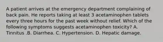 A patient arrives at the emergency department complaining of back pain. He reports taking at least 3 acetaminophen tablets every three hours for the past week without relief. Which of the following symptoms suggests acetaminophen toxicity? A. Tinnitus .B. Diarrhea. C. Hypertension. D. Hepatic damage.