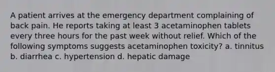 A patient arrives at the emergency department complaining of back pain. He reports taking at least 3 acetaminophen tablets every three hours for the past week without relief. Which of the following symptoms suggests acetaminophen toxicity? a. tinnitus b. diarrhea c. hypertension d. hepatic damage