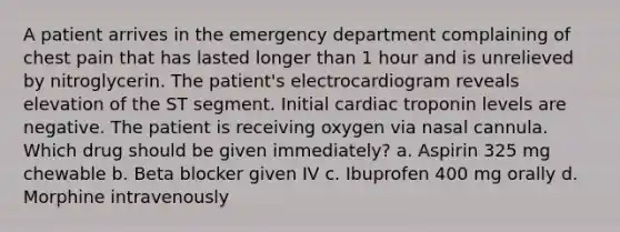 A patient arrives in the emergency department complaining of chest pain that has lasted longer than 1 hour and is unrelieved by nitroglycerin. The patient's electrocardiogram reveals elevation of the ST segment. Initial cardiac troponin levels are negative. The patient is receiving oxygen via nasal cannula. Which drug should be given immediately? a. Aspirin 325 mg chewable b. Beta blocker given IV c. Ibuprofen 400 mg orally d. Morphine intravenously