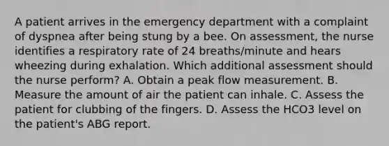 A patient arrives in the emergency department with a complaint of dyspnea after being stung by a bee. On assessment, the nurse identifies a respiratory rate of 24 breaths/minute and hears wheezing during exhalation. Which additional assessment should the nurse perform? A. Obtain a peak flow measurement. B. Measure the amount of air the patient can inhale. C. Assess the patient for clubbing of the fingers. D. Assess the HCO3 level on the patient's ABG report.