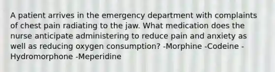 A patient arrives in the emergency department with complaints of chest pain radiating to the jaw. What medication does the nurse anticipate administering to reduce pain and anxiety as well as reducing oxygen consumption? -Morphine -Codeine -Hydromorphone -Meperidine