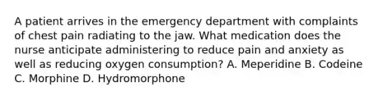 A patient arrives in the emergency department with complaints of chest pain radiating to the jaw. What medication does the nurse anticipate administering to reduce pain and anxiety as well as reducing oxygen consumption? A. Meperidine B. Codeine C. Morphine D. Hydromorphone