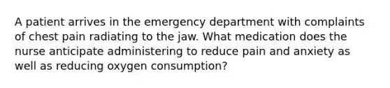 A patient arrives in the emergency department with complaints of chest pain radiating to the jaw. What medication does the nurse anticipate administering to reduce pain and anxiety as well as reducing oxygen consumption?