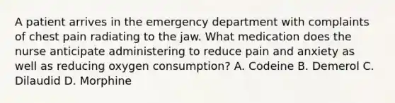 A patient arrives in the emergency department with complaints of chest pain radiating to the jaw. What medication does the nurse anticipate administering to reduce pain and anxiety as well as reducing oxygen consumption? A. Codeine B. Demerol C. Dilaudid D. Morphine