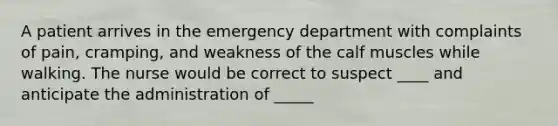 A patient arrives in the emergency department with complaints of pain, cramping, and weakness of the calf muscles while walking. The nurse would be correct to suspect ____ and anticipate the administration of _____