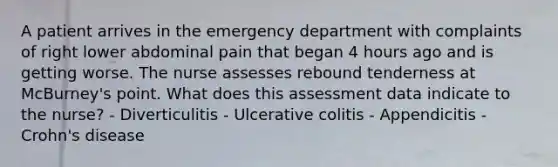 A patient arrives in the emergency department with complaints of right lower abdominal pain that began 4 hours ago and is getting worse. The nurse assesses rebound tenderness at McBurney's point. What does this assessment data indicate to the nurse? - Diverticulitis - Ulcerative colitis - Appendicitis - Crohn's disease