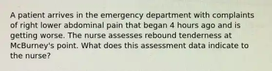 A patient arrives in the emergency department with complaints of right lower abdominal pain that began 4 hours ago and is getting worse. The nurse assesses rebound tenderness at McBurney's point. What does this assessment data indicate to the nurse?