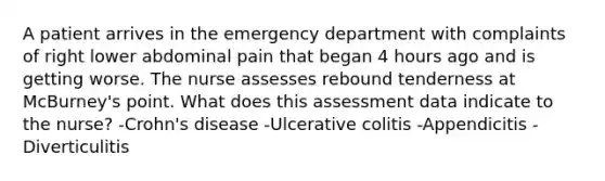 A patient arrives in the emergency department with complaints of right lower abdominal pain that began 4 hours ago and is getting worse. The nurse assesses rebound tenderness at McBurney's point. What does this assessment data indicate to the nurse? -Crohn's disease -Ulcerative colitis -Appendicitis -Diverticulitis