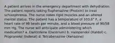 A patient arrives in the emergency department with dehydration. The patient reports taking fluphenazine (Prolixin) to treat schizophrenia. The nurse notes rigid muscles and an altered mental status. The patient has a temperature of 103.6° F, a heart rate of 98 beats per minute, and a blood pressure of 90/58 mm Hg. The nurse will anticipate administering which medication? a. Dantrolene (Dantrium) b. Haloperidol (Haldol) c. Propranolol (Inderal) d. Tetrabenazine (Xenazine)