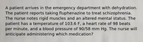 A patient arrives in the emergency department with dehydration. The patient reports taking fluphenazine to treat schizophrenia. The nurse notes rigid muscles and an altered mental status. The patient has a temperature of 103.6 F, a heart rate of 98 beats per minute, and a blood pressure of 90/58 mm Hg. The nurse will anticipate administering which medication?