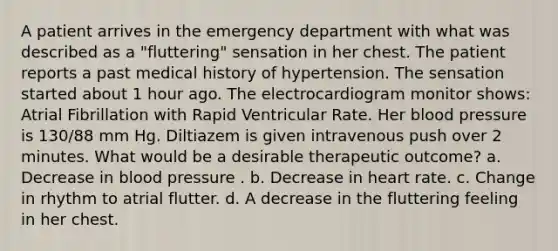 A patient arrives in the emergency department with what was described as a "fluttering" sensation in her chest. The patient reports a past medical history of hypertension. The sensation started about 1 hour ago. The electrocardiogram monitor shows: Atrial Fibrillation with Rapid Ventricular Rate. Her blood pressure is 130/88 mm Hg. Diltiazem is given intravenous push over 2 minutes. What would be a desirable therapeutic outcome? a. Decrease in blood pressure . b. Decrease in heart rate. c. Change in rhythm to atrial flutter. d. A decrease in the fluttering feeling in her chest.