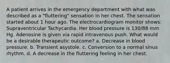 A patient arrives in the emergency department with what was described as a "fluttering" sensation in her chest. The sensation started about 1 hour ago. The electrocardiogram monitor shows: Supraventricular Tachycardia. Her blood pressure is 130/88 mm Hg. Adenosine is given via rapid intravenous push. What would be a desirable therapeutic outcome? a. Decrease in blood pressure. b. Transient asystole. c. Conversion to a normal sinus rhythm. d. A decrease in the fluttering feeling in her chest.