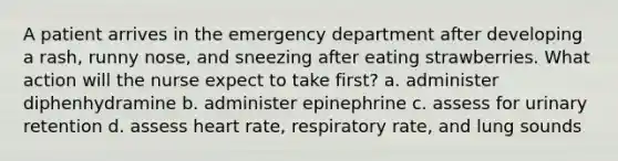 A patient arrives in the emergency department after developing a rash, runny nose, and sneezing after eating strawberries. What action will the nurse expect to take first? a. administer diphenhydramine b. administer epinephrine c. assess for urinary retention d. assess heart rate, respiratory rate, and lung sounds