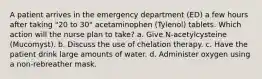 A patient arrives in the emergency department (ED) a few hours after taking "20 to 30" acetaminophen (Tylenol) tablets. Which action will the nurse plan to take? a. Give N-acetylcysteine (Mucomyst). b. Discuss the use of chelation therapy. c. Have the patient drink large amounts of water. d. Administer oxygen using a non-rebreather mask.