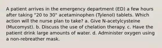 A patient arrives in the emergency department (ED) a few hours after taking "20 to 30" acetaminophen (Tylenol) tablets. Which action will the nurse plan to take? a. Give N-acetylcysteine (Mucomyst). b. Discuss the use of chelation therapy. c. Have the patient drink large amounts of water. d. Administer oxygen using a non-rebreather mask.