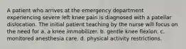 A patient who arrives at the emergency department experiencing severe left knee pain is diagnosed with a patellar dislocation. The initial patient teaching by the nurse will focus on the need for a. a knee immobilizer. b. gentle knee flexion. c. monitored anesthesia care. d. physical activity restrictions.