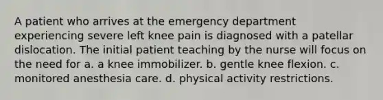 A patient who arrives at the emergency department experiencing severe left knee pain is diagnosed with a patellar dislocation. The initial patient teaching by the nurse will focus on the need for a. a knee immobilizer. b. gentle knee flexion. c. monitored anesthesia care. d. physical activity restrictions.