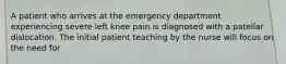 A patient who arrives at the emergency department experiencing severe left knee pain is diagnosed with a patellar dislocation. The initial patient teaching by the nurse will focus on the need for