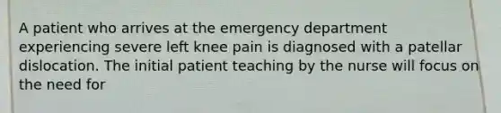 A patient who arrives at the emergency department experiencing severe left knee pain is diagnosed with a patellar dislocation. The initial patient teaching by the nurse will focus on the need for