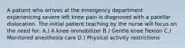 A patient who arrives at the emergency department experiencing severe left knee pain is diagnosed with a patellar dislocation. The initial patient teaching by the nurse will focus on the need for: A.) A knee immobilizer B.) Gentle knee flexion C.) Monitored anesthesia care D.) Physical activity restrictions