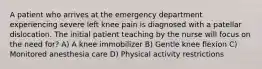 A patient who arrives at the emergency department experiencing severe left knee pain is diagnosed with a patellar dislocation. The initial patient teaching by the nurse will focus on the need for? A) A knee immobilizer B) Gentle knee flexion C) Monitored anesthesia care D) Physical activity restrictions