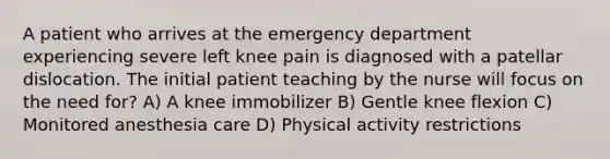 A patient who arrives at the emergency department experiencing severe left knee pain is diagnosed with a patellar dislocation. The initial patient teaching by the nurse will focus on the need for? A) A knee immobilizer B) Gentle knee flexion C) Monitored anesthesia care D) Physical activity restrictions