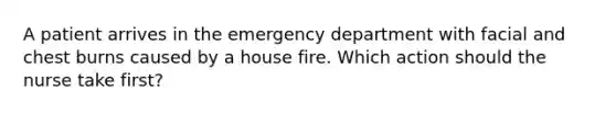 A patient arrives in the emergency department with facial and chest burns caused by a house fire. Which action should the nurse take first?