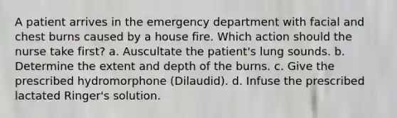 A patient arrives in the emergency department with facial and chest burns caused by a house fire. Which action should the nurse take first? a. Auscultate the patient's lung sounds. b. Determine the extent and depth of the burns. c. Give the prescribed hydromorphone (Dilaudid). d. Infuse the prescribed lactated Ringer's solution.