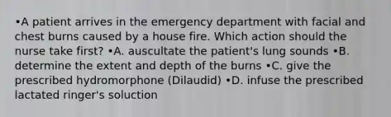 •A patient arrives in the emergency department with facial and chest burns caused by a house fire. Which action should the nurse take first? •A. auscultate the patient's lung sounds •B. determine the extent and depth of the burns •C. give the prescribed hydromorphone (Dilaudid) •D. infuse the prescribed lactated ringer's soluction