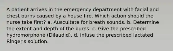 A patient arrives in the emergency department with facial and chest burns caused by a house fire. Which action should the nurse take first? a. Auscultate for breath sounds. b. Determine the extent and depth of the burns. c. Give the prescribed hydromorphone (Dilaudid). d. Infuse the prescribed lactated Ringer's solution.