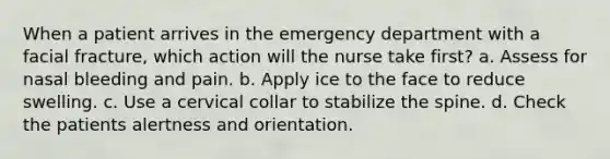 When a patient arrives in the emergency department with a facial fracture, which action will the nurse take first? a. Assess for nasal bleeding and pain. b. Apply ice to the face to reduce swelling. c. Use a cervical collar to stabilize the spine. d. Check the patients alertness and orientation.