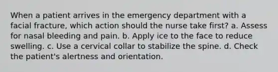 When a patient arrives in the emergency department with a facial fracture, which action should the nurse take first? a. Assess for nasal bleeding and pain. b. Apply ice to the face to reduce swelling. c. Use a cervical collar to stabilize the spine. d. Check the patient's alertness and orientation.