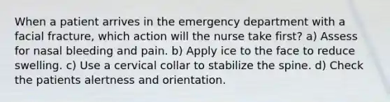 When a patient arrives in the emergency department with a facial fracture, which action will the nurse take first? a) Assess for nasal bleeding and pain. b) Apply ice to the face to reduce swelling. c) Use a cervical collar to stabilize the spine. d) Check the patients alertness and orientation.