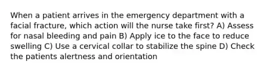 When a patient arrives in the emergency department with a facial fracture, which action will the nurse take first? A) Assess for nasal bleeding and pain B) Apply ice to the face to reduce swelling C) Use a cervical collar to stabilize the spine D) Check the patients alertness and orientation