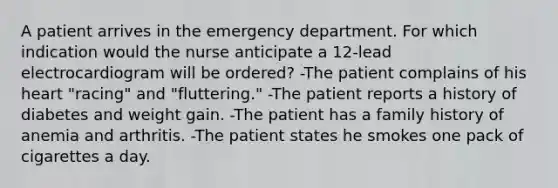 A patient arrives in the emergency department. For which indication would the nurse anticipate a 12-lead electrocardiogram will be ordered? -The patient complains of his heart "racing" and "fluttering." -The patient reports a history of diabetes and weight gain. -The patient has a family history of anemia and arthritis. -The patient states he smokes one pack of cigarettes a day.