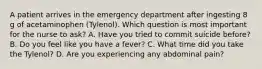 A patient arrives in the emergency department after ingesting 8 g of acetaminophen (Tylenol). Which question is most important for the nurse to ask? A. Have you tried to commit suicide before? B. Do you feel like you have a fever? C. What time did you take the Tylenol? D. Are you experiencing any abdominal pain?