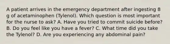 A patient arrives in the emergency department after ingesting 8 g of acetaminophen (Tylenol). Which question is most important for the nurse to ask? A. Have you tried to commit suicide before? B. Do you feel like you have a fever? C. What time did you take the Tylenol? D. Are you experiencing any abdominal pain?