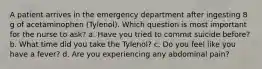 A patient arrives in the emergency department after ingesting 8 g of acetaminophen (Tylenol). Which question is most important for the nurse to ask? a. Have you tried to commit suicide before? b. What time did you take the Tylenol? c. Do you feel like you have a fever? d. Are you experiencing any abdominal pain?