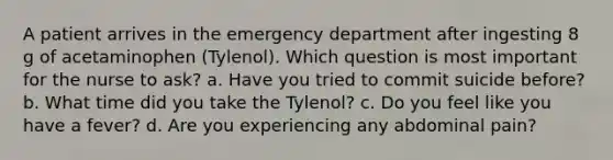 A patient arrives in the emergency department after ingesting 8 g of acetaminophen (Tylenol). Which question is most important for the nurse to ask? a. Have you tried to commit suicide before? b. What time did you take the Tylenol? c. Do you feel like you have a fever? d. Are you experiencing any abdominal pain?