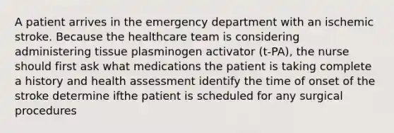 A patient arrives in the emergency department with an ischemic stroke. Because the healthcare team is considering administering tissue plasminogen activator (t-PA), the nurse should first ask what medications the patient is taking complete a history and health assessment identify the time of onset of the stroke determine ifthe patient is scheduled for any surgical procedures