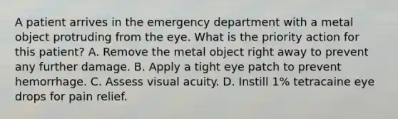 A patient arrives in the emergency department with a metal object protruding from the eye. What is the priority action for this patient? A. Remove the metal object right away to prevent any further damage. B. Apply a tight eye patch to prevent hemorrhage. C. Assess visual acuity. D. Instill 1% tetracaine eye drops for pain relief.