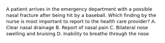 A patient arrives in the emergency department with a possible nasal fracture after being hit by a baseball. Which finding by the nurse is most important to report to the health care provider? A. Clear nasal drainage B. Report of nasal pain C. Bilateral nose swelling and bruising D. Inability to breathe through the nose