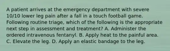 A patient arrives at the emergency department with severe 10/10 lower leg pain after a fall in a touch football game. Following routine triage, which of the following is the appropriate next step in assessment and treatment? A. Administer the ordered intravenous fentanyl. B. Apply heat to the painful area. C. Elevate the leg. D. Apply an elastic bandage to the leg.