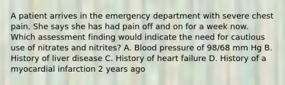 A patient arrives in the emergency department with severe chest pain. She says she has had pain off and on for a week now. Which assessment finding would indicate the need for cautious use of nitrates and nitrites? A. Blood pressure of 98/68 mm Hg B. History of liver disease C. History of heart failure D. History of a myocardial infarction 2 years ago