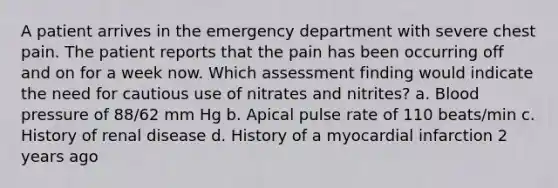 A patient arrives in the emergency department with severe chest pain. The patient reports that the pain has been occurring off and on for a week now. Which assessment finding would indicate the need for cautious use of nitrates and nitrites? a. Blood pressure of 88/62 mm Hg b. Apical pulse rate of 110 beats/min c. History of renal disease d. History of a myocardial infarction 2 years ago