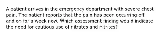 A patient arrives in the emergency department with severe chest pain. The patient reports that the pain has been occurring off and on for a week now. Which assessment finding would indicate the need for cautious use of nitrates and nitrites?