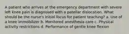 A patient who arrives at the emergency department with severe left knee pain is diagnosed with a patellar dislocation. What should be the nurse's initial focus for patient teaching? a. Use of a knee immobilizer b. Monitored anesthesia care c. Physical activity restrictions d. Performance of gentle knee flexion