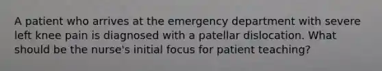 A patient who arrives at the emergency department with severe left knee pain is diagnosed with a patellar dislocation. What should be the nurse's initial focus for patient teaching?